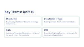 Key Terms: Unit 10
Globalisation
The process by which the world becomes increasingly
interconnected
Liberalisation of Trade
Reducing barriers to allow freer international trade
MNCs
Multinational/Transnational Corporations — companies
that operate in more than one country
SARS
Severe Acute Respiratory Syndrome — an example of a
disease spread by globalisation
 