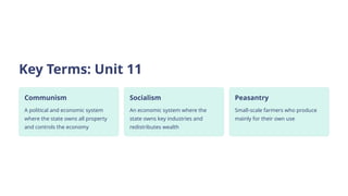 Key Terms: Unit 11
Communism
A political and economic system
where the state owns all property
and controls the economy
Socialism
An economic system where the
state owns key industries and
redistributes wealth
Peasantry
Small-scale farmers who produce
mainly for their own use
 