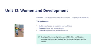 Unit 12: Women and Development
Gender is a social, economic and cultural concept — not simply male/female.
Three Lenses
• Social: equal access to education and healthcare
• Economic: equal pay, property rights
• Cultural: expected tasks, freedom to travel
Geo Fact: Women and girls represent 70% of the world's poor,
produce 50% of the world's food, yet earn only 10% of the world's
income
 