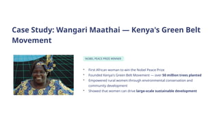 Case Study: Wangari Maathai — Kenya's Green Belt
Movement
NOBEL PEACE PRIZE WINNER
• First African woman to win the Nobel Peace Prize
• Founded Kenya's Green Belt Movement — over 50 million trees planted
• Empowered rural women through environmental conservation and
community development
• Showed that women can drive large-scale sustainable development
 