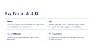 Key Terms: Unit 12
Gender
The social, economic and cultural roles and expectations
associated with being male or female
GII
Gender Inequality Index — measures gender-based
inequalities in health, empowerment and labour
Informal Sector
Economic activity not regulated or taxed by the
government
Permaculture
A system of agricultural and social design that mimics
natural ecosystems
 