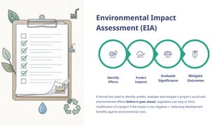 Environmental Impact
Assessment (EIA)
Mitigate
Outcomes
Evaluate
Significance
Predict
Impacts
Identify
Effects
A formal tool used to identify, predict, evaluate and mitigate a project's social and
environmental effects before it goes ahead. Legislation can stop or force
modification of a project if the impact is too negative — balancing development
benefits against environmental costs.
 