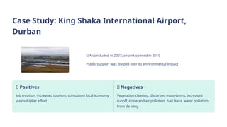 Case Study: King Shaka International Airport,
Durban
EIA concluded in 2007; airport opened in 2010
Public support was divided over its environmental impact
✅ Positives
Job creation, increased tourism, stimulated local economy
via multiplier effect
❌ Negatives
Vegetation clearing, disturbed ecosystems, increased
runoff, noise and air pollution, fuel leaks, water pollution
from de-icing
 