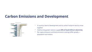 Carbon Emissions and Development
• A country's level of development and its carbon footprint tend to move
together
• Coal-burning power stations supply 93% of South Africa's electricity
• Per-capita emissions and total emissions rankings differ greatly —
population size matters
 