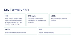 Key Terms: Unit 1
GNI
Gross National Income — total
value of all goods and services
produced in a country in a year,
including foreign earnings
GNI/capita
GNI divided by the country's
population — the average income
per person
MEDCs
More Economically Developed
Countries
LEDCs
Less Economically Developed Countries
HDI
Human Development Index
 