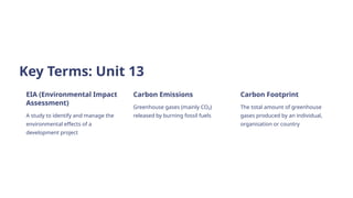 Key Terms: Unit 13
EIA (Environmental Impact
Assessment)
A study to identify and manage the
environmental effects of a
development project
Carbon Emissions
Greenhouse gases (mainly CO₂)
released by burning fossil fuels
Carbon Footprint
The total amount of greenhouse
gases produced by an individual,
organisation or country
 
