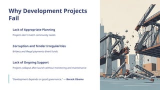 Why Development Projects
Fail
Lack of Appropriate Planning
Projects don't match community needs
Corruption and Tender Irregularities
Bribery and illegal payments divert funds
Lack of Ongoing Support
Projects collapse after launch without monitoring and maintenance
"Development depends on good governance." — Barack Obama
 