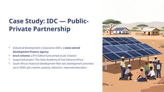 Case Study: IDC — Public-
Private Partnership
• Industrial Development Corporation (IDC): a state-owned
development finance agency
• Gro-E scheme: a R10 billion fund aimed at job creation
• Supported project: The Solar Academy of Sub-Saharan Africa
• South Africa's National Development Plan sets development priorities
up to 2030: job creation, poverty reduction, improved education
 