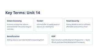 Key Terms: Unit 14
Green Economy
Economic activity that reduces
environmental risks and ecological
scarcities
Tender
A formal offer to supply goods or
services at a stated price
Food Security
Having reliable access to sufficient,
affordable and nutritious food
Beneficiation
Adding value to raw materials before exporting them
RDP
Reconstruction and Development Programme — South
Africa's post-apartheid development framework
 