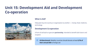Unit 15: Development Aid and Development
Co-operation
What is Aid?
Help given by one country or organisation to another — money, food, medicine,
technology
Development Co-operation
A form of aid built on genuine partnership, intended to benefit both donor and
recipient
UN Benchmark: Wealthy countries should donate at least 0,7% of
their annual GNI to foreign aid
 