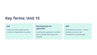 Key Terms: Unit 15
Aid
Help or assistance given by one
country or organisation to another
Development Co-
operation
A partnership approach to aid that
aims to benefit both donor and
recipient
GNI
Gross National Income — used to
calculate a country's aid
contribution as a percentage
 