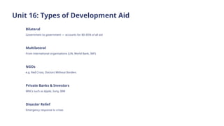Unit 16: Types of Development Aid
Bilateral
Government to government — accounts for 80–85% of all aid
Multilateral
From international organisations (UN, World Bank, IMF)
NGOs
e.g. Red Cross, Doctors Without Borders
Private Banks & Investors
MNCs such as Apple, Sony, IBM
Disaster Relief
Emergency response to crises
 
