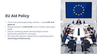 EU Aid Policy
• The EU is the world's largest foreign aid donor — roughly 60% of all
global aid
• Average contribution: 0,43% of GNI across 27 member states (target:
0,56%)
• Only UK, Luxembourg, Sweden, Denmark, Belgium and the
Netherlands reached the EU's own target
• 2011 policy shift: away from capital-intensive road-building toward
clean energy and food security
 