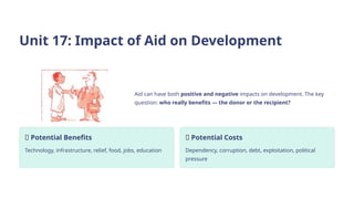 Unit 17: Impact of Aid on Development
Aid can have both positive and negative impacts on development. The key
question: who really benefits — the donor or the recipient?
✅ Potential Benefits
Technology, infrastructure, relief, food, jobs, education
❌ Potential Costs
Dependency, corruption, debt, exploitation, political
pressure
 