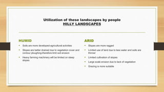 Utilization of these landscapes by people
HILLY LANDSCAPES
HUMID
 Soils are more developed-agricultural activities
 Slopes are better drained due to vegetation cover and
contour ploughing-therefore limit soil erosion
 Heavy farming machinery will be limited on steep
slopes
ARID
 Slopes are more ragged
 Limited use of land due to less water and soils are
thinner
 Limited cultivation of slopes
 Large scale erosion due to lack of vegetation
 Grazing is more suitable
 