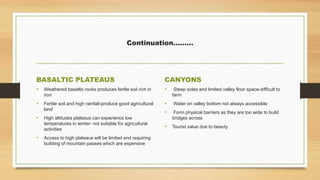 Continuation………
BASALTIC PLATEAUS
• Weathered basaltic rocks produces fertile soil rich in
iron
• Fertile soil and high rainfall-produce good agricultural
land
• High altitudes plateaus can experience low
temperatures in winter- not suitable for agricultural
activities
• Access to high plateaus will be limited and requiring
building of mountain passes which are expensive
CANYONS
• Steep sides and limited valley floor space-difficult to
farm
• Water on valley bottom not always accessible
• Form physical barriers as they are too wide to build
bridges across
• Tourist value due to beauty
 