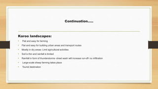 Continuation…..
Karoo landscapes:
• Flat and easy for farming
• Flat and easy for building urban areas and transport routes
• Mostly in dry areas- Limit agricultural activities
• Soil is thin and rainfall is limited
• Rainfall in form of thunderstorms- sheet wash will increase run-off- no infiltration
• Large-scale sheep farming takes place
• Tourist destination
 