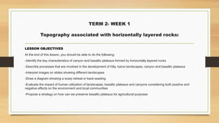 TERM 2- WEEK 1
Topography associated with horizontally layered rocks:
LESSON OBJECTIVES
At the end of this lesson, you should be able to do the following:
-Identify the key characteristics of canyon and basaltic plateaus formed by horizontally layered rocks
-Describe processes that are involved in the development of hilly, karoo landscapes, canyon and basaltic plateaus
-Interpret images on slides showing different landscapes
-Draw a diagram showing a scarp retreat or back-wasting
-Evaluate the impact of human utilization of landscapes, basaltic plateaus and canyons considering both positive and
negative effects on the environment and local communities
-Propose a strategy on how can we preserve basaltic plateaus for agricultural purposes
 