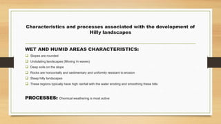 Characteristics and processes associated with the development of
Hilly landscapes
WET AND HUMID AREAS CHARACTERISTICS:
 Slopes are rounded
 Undulating landscapes (Moving In waves)
 Deep soils on the slope
 Rocks are horizontally and sedimentary and uniformly resistant to erosion
 Steep hilly landscapes
 These regions typically have high rainfall with the water eroding and smoothing these hills
PROCESSES: Chemical weathering is most active
 