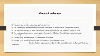 Canyon Landscape
 For canyons to form, the original layers of rock are level
 The harder layers of rock resist erosion and the softer layers or faults are more susceptible to erosion
 The down-cutting action by rivers, maintains the narrow, vertical profile, thus creating a canyon or gorge
 The freezing and expansion of water trapped in the cracks and faults of the rock strata, results in physical
weathering
 This process is also responsible for the formation of Canyons
 Example of the canyon: Blyde River Canyon situated in Mpumalanga province.
It is also the third-largest canyon on Earth and is situated below the confluence of Blyde and
Treur rivers
 