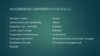 MODERNISME ONTWERPWOORDESKAT
• Minder is Meer
• Getrouheid aan Materiale
• Uitgedruk (bv. Metaal)
• Vorm-volg-Funksie
• Organiese Modernisme
• Gewapende Beton
• Sintetiese stowwe
• Fasade
• Fineer
• Allooi
• Estetika
• Bakeliet
• Vrydraend
• Betonoerwoud (Concrete Jungle)
• Onversier/Onopgesmuk
 