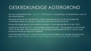 GESKIEDKUNDIGE AGTERGROND
• Om dit in perspektief te stel – High Tech (1970’s) was `n voortsetting van Modernisme, maar tot
die uiterste gevoer
• Alhoewel die einde van die 2de WO (1945) vrede gebring het, het dit nie dadelik die
voororlogse vlakke van vraag en aanbod (supply & demand) herstel nie
• Europa het langer gevat om te herstel as Amerika, in sommige gevalle tot in die 1950’s
• Lande het in die 60’s en 70’s `n ekonomiese herlewing ervaar - die oorgang van die formele
1950’s tot die wilde 1960’s (hedonisties, gemaksugtig, plesiersoekend) het in `n kort tyd die
heersense modes op hulle kop omgekeer
• Onder die bekendes wat `n mate van invloed op die tendense van daardie tyd gehad het
was James Dean, Marilyn Monroe, Audrey Hepburn, Coco Chanel en Jean Paul Sartre
 