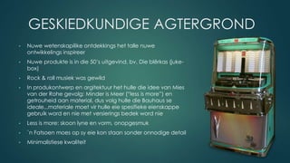 GESKIEDKUNDIGE AGTERGROND
• Nuwe wetenskapilike ontdekkings het talle nuwe
ontwikkelings inspireer
• Nuwe produkte is in die 50’s uitgevind, bv. Die blêrkas (juke-
box)
• Rock & roll musiek was gewild
• In produkontwerp en argitektuur het hulle die idee van Mies
van der Rohe gevolg: Minder is Meer (“less is more”) en
getrouheid aan material, dus volg hulle die Bauhaus se
ideale...materiale moet vir hulle eie spesifieke eienskappe
gebruik word en nie met versierings bedek word nie
• Less is more: skoon lyne en vorm, onopgesmuk
• `n Fatsoen moes op sy eie kon staan sonder onnodige detail
• Minimalistiese kwaliteit
 