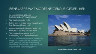 EIENSKAPPE WAT MODERNE GEBOUE GEDEEL HET:
• Veelverdieping geboue
(wolkekrabbers/ “skyscrapers”)
• Plat dakke sonder lyste
• Beton kon in enige vorm gegiet word
(bv. Sydney Opera Huis)
• Voorafvervaardigde eenhede, dus
vinniger oprigting van geboue
• Die binneruimte was soms `n
voorsetting van die buiteruimte
• NB: Kyk na Elemente van Ontwerp in
jou gr. 10 handbook en ontleed `n
paar geboue om die toepassing
hiervan te identifiseer. Hoe het hulle
die perfekte balans reggekry?
Sydney Opera House - begin 1959
 