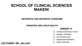 NEPHROTIC AND NEPHRITIC SYNDROME
PEDIATRIC AND CHILD HEALTH
GROUP 11
 CHARLES BENEDICT NOAH
 ZAINAB I KOROMA
 ALPHA MADU BAH
 ABUBAKARR MARRAH
 KADAY SENESIE
SCHOOL OF CLINICAL SCIENCES
MAKENI
LECTURER: DR. JALLOH
 