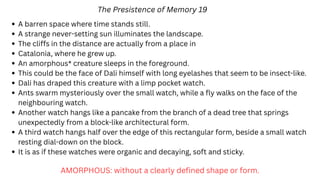 The Presistence of Memory 19
A barren space where time stands still.
A strange never-setting sun illuminates the landscape.
The cliffs in the distance are actually from a place in
Catalonia, where he grew up.
An amorphous* creature sleeps in the foreground.
This could be the face of Dali himself with long eyelashes that seem to be insect-like.
Dali has draped this creature with a limp pocket watch.
Ants swarm mysteriously over the small watch, while a fly walks on the face of the
neighbouring watch.
Another watch hangs like a pancake from the branch of a dead tree that springs
unexpectedly from a block-like architectural form.
A third watch hangs half over the edge of this rectangular form, beside a small watch
resting dial-down on the block.
It is as if these watches were organic and decaying, soft and sticky.
AMORPHOUS: without a clearly defined shape or form.
 