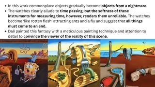 In this work commonplace objects gradually become objects from a nightmare.
The watches clearly allude to time passing, but the softness of these
instruments for measuring time, however, renders them unreliable. The watches
become ‘like rotten flesh’ attracting ants and a fly and suggest that all things
must come to an end.
Dali painted this fantasy with a meticulous painting technique and attention to
detail to convince the viewer of the reality of this scene.
 