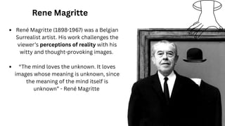 Rene Magritte
René Magritte (1898-1967) was a Belgian
Surrealist artist. His work challenges the
viewer’s perceptions of reality with his
witty and thought-provoking images.
“The mind loves the unknown. It loves
images whose meaning is unknown, since
the meaning of the mind itself is
unknown” - René Magritte
 