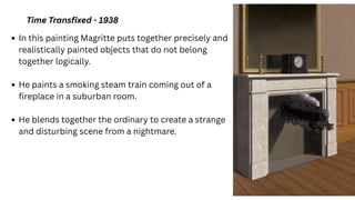 Time Transfixed - 1938
In this painting Magritte puts together precisely and
realistically painted objects that do not belong
together logically.
He paints a smoking steam train coming out of a
fireplace in a suburban room.
He blends together the ordinary to create a strange
and disturbing scene from a nightmare.
 