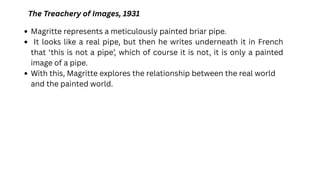 The Treachery of Images, 1931
Magritte represents a meticulously painted briar pipe.
It looks like a real pipe, but then he writes underneath it in French
that ‘this is not a pipe’, which of course it is not, it is only a painted
image of a pipe.
With this, Magritte explores the relationship between the real world
and the painted world.
 