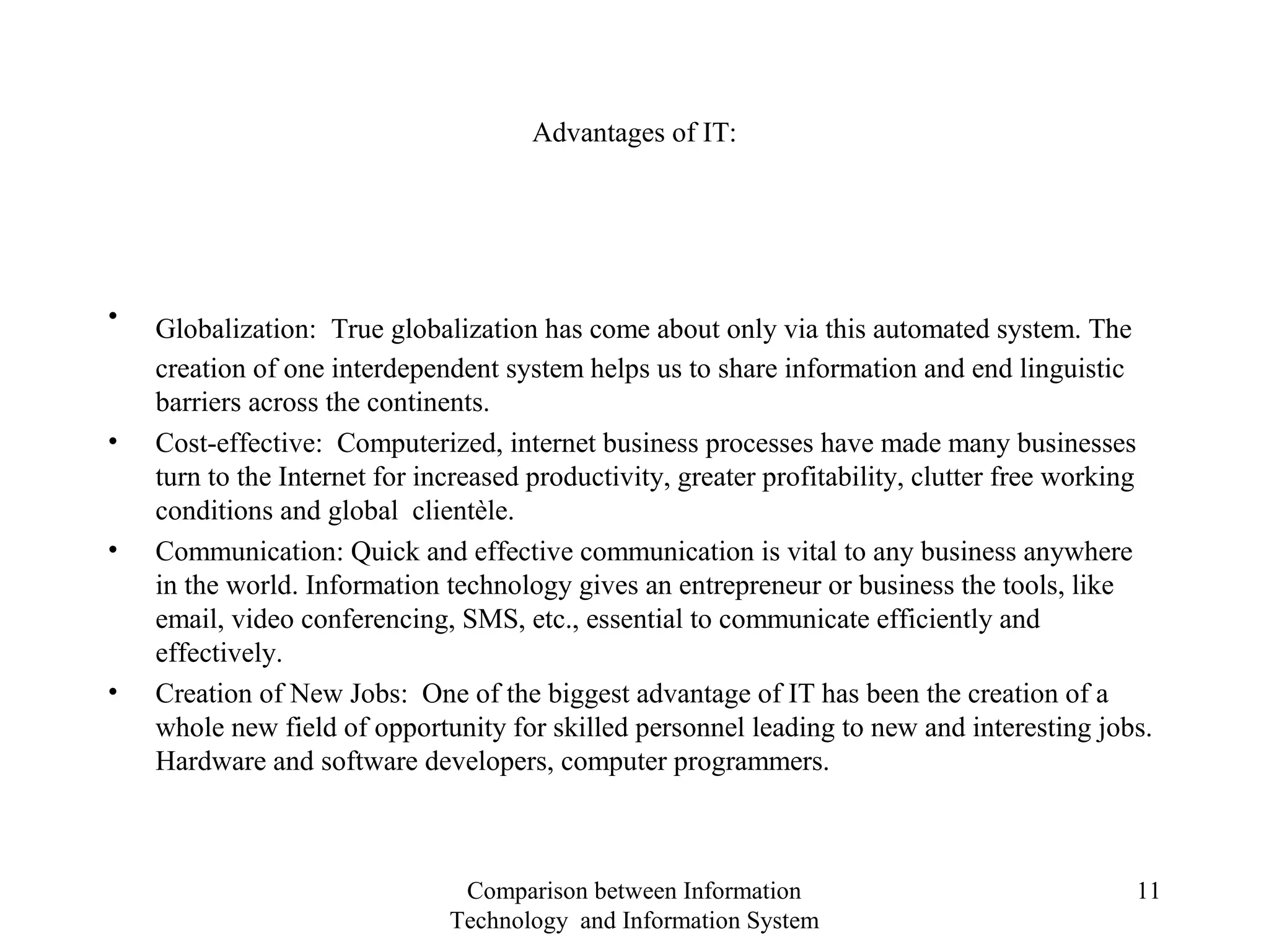 Advantages of IT:
• Globalization: True globalization has come about only via this automated system. The
creation of one interdependent system helps us to share information and end linguistic
barriers across the continents.
• Cost-effective: Computerized, internet business processes have made many businesses
turn to the Internet for increased productivity, greater profitability, clutter free working
conditions and global clientèle.
• Communication: Quick and effective communication is vital to any business anywhere
in the world. Information technology gives an entrepreneur or business the tools, like
email, video conferencing, SMS, etc., essential to communicate efficiently and
effectively.
• Creation of New Jobs: One of the biggest advantage of IT has been the creation of a
whole new field of opportunity for skilled personnel leading to new and interesting jobs.
Hardware and software developers, computer programmers.
Comparison between Information
Technology and Information System
11
 