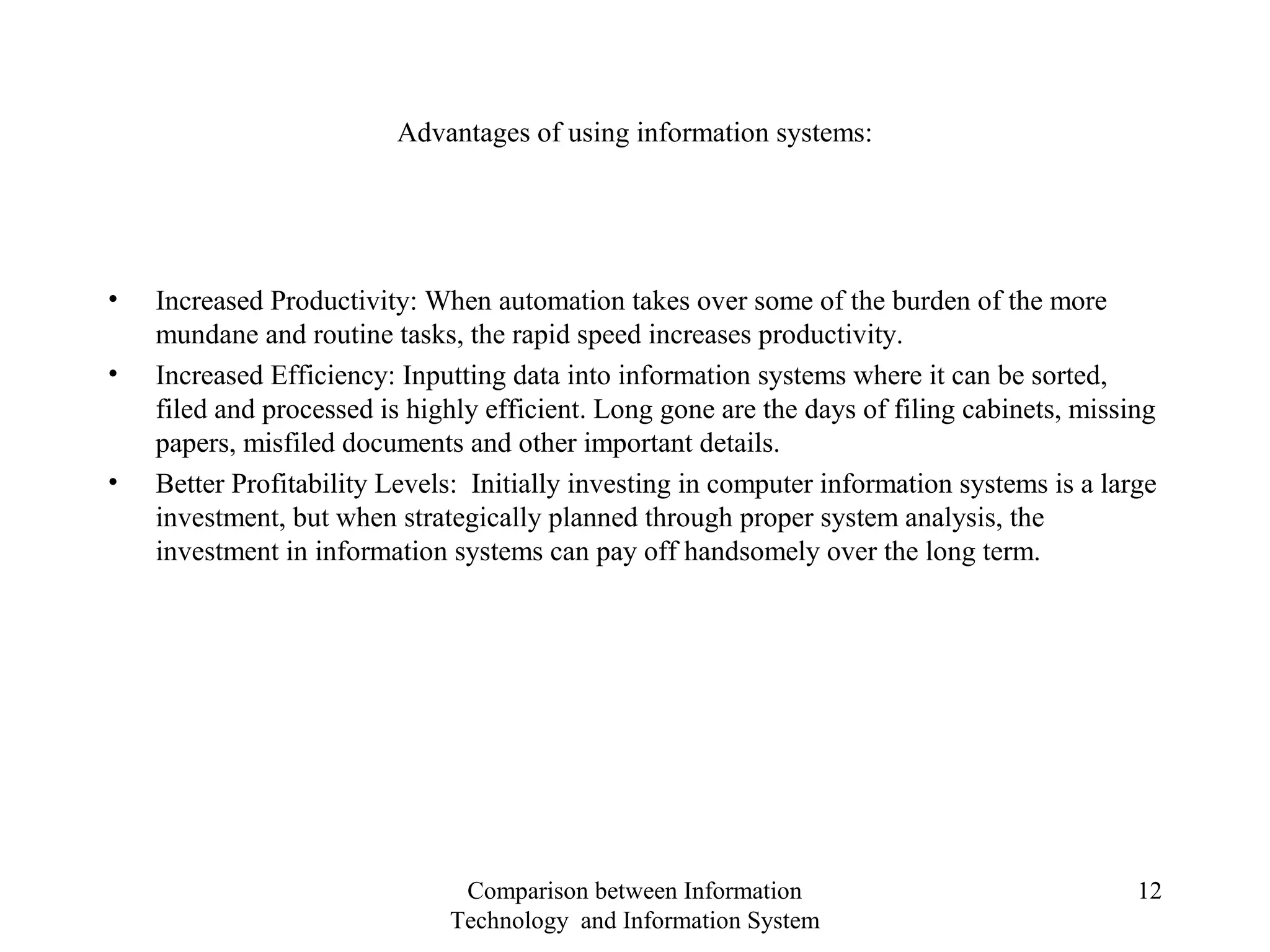 Advantages of using information systems:
• Increased Productivity: When automation takes over some of the burden of the more
mundane and routine tasks, the rapid speed increases productivity.
• Increased Efficiency: Inputting data into information systems where it can be sorted,
filed and processed is highly efficient. Long gone are the days of filing cabinets, missing
papers, misfiled documents and other important details.
• Better Profitability Levels: Initially investing in computer information systems is a large
investment, but when strategically planned through proper system analysis, the
investment in information systems can pay off handsomely over the long term.
Comparison between Information
Technology and Information System
12
 
