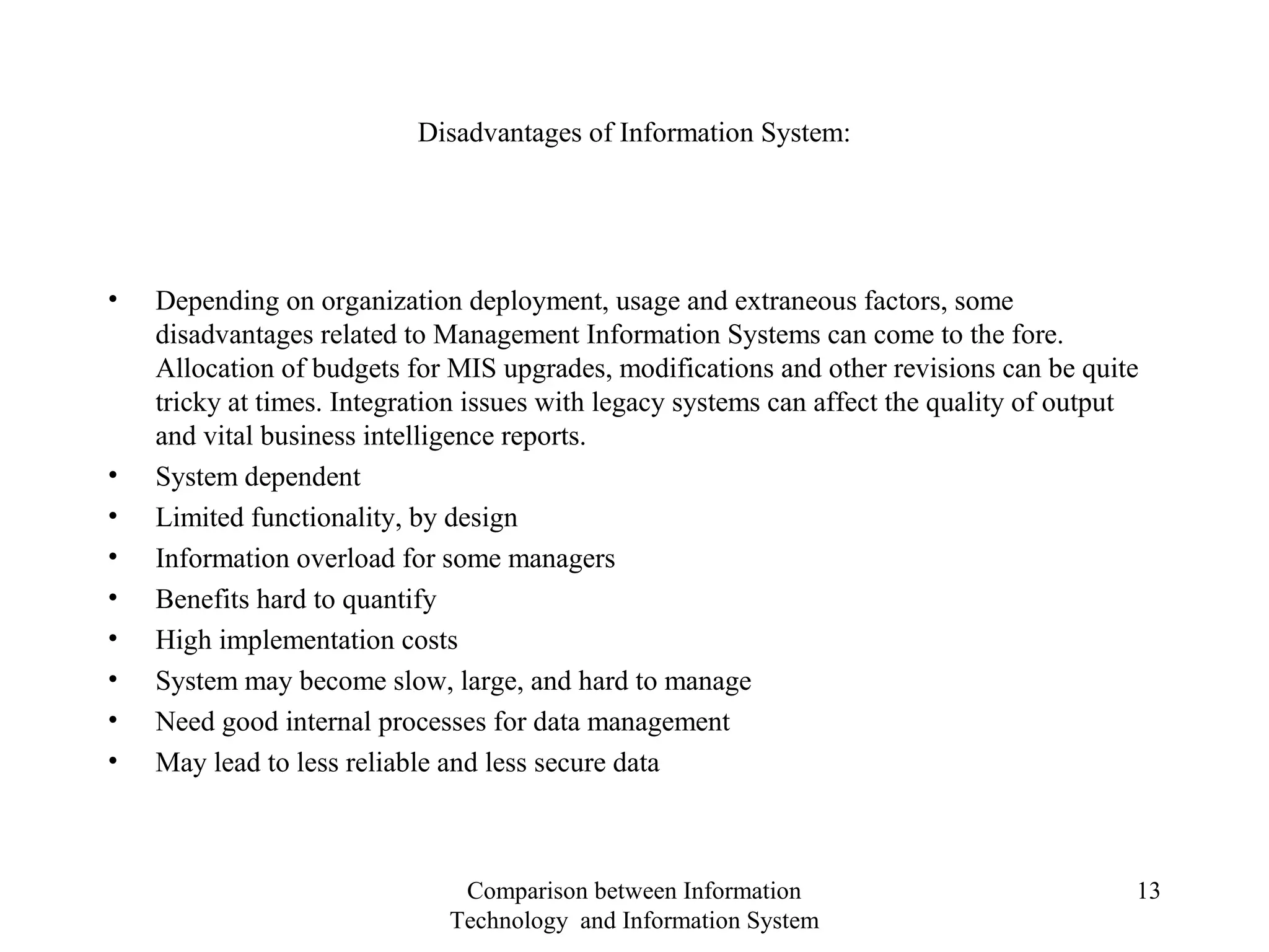 Disadvantages of Information System:
• Depending on organization deployment, usage and extraneous factors, some
disadvantages related to Management Information Systems can come to the fore.
Allocation of budgets for MIS upgrades, modifications and other revisions can be quite
tricky at times. Integration issues with legacy systems can affect the quality of output
and vital business intelligence reports.
• System dependent
• Limited functionality, by design
• Information overload for some managers
• Benefits hard to quantify
• High implementation costs
• System may become slow, large, and hard to manage
• Need good internal processes for data management
• May lead to less reliable and less secure data
Comparison between Information
Technology and Information System
13
 