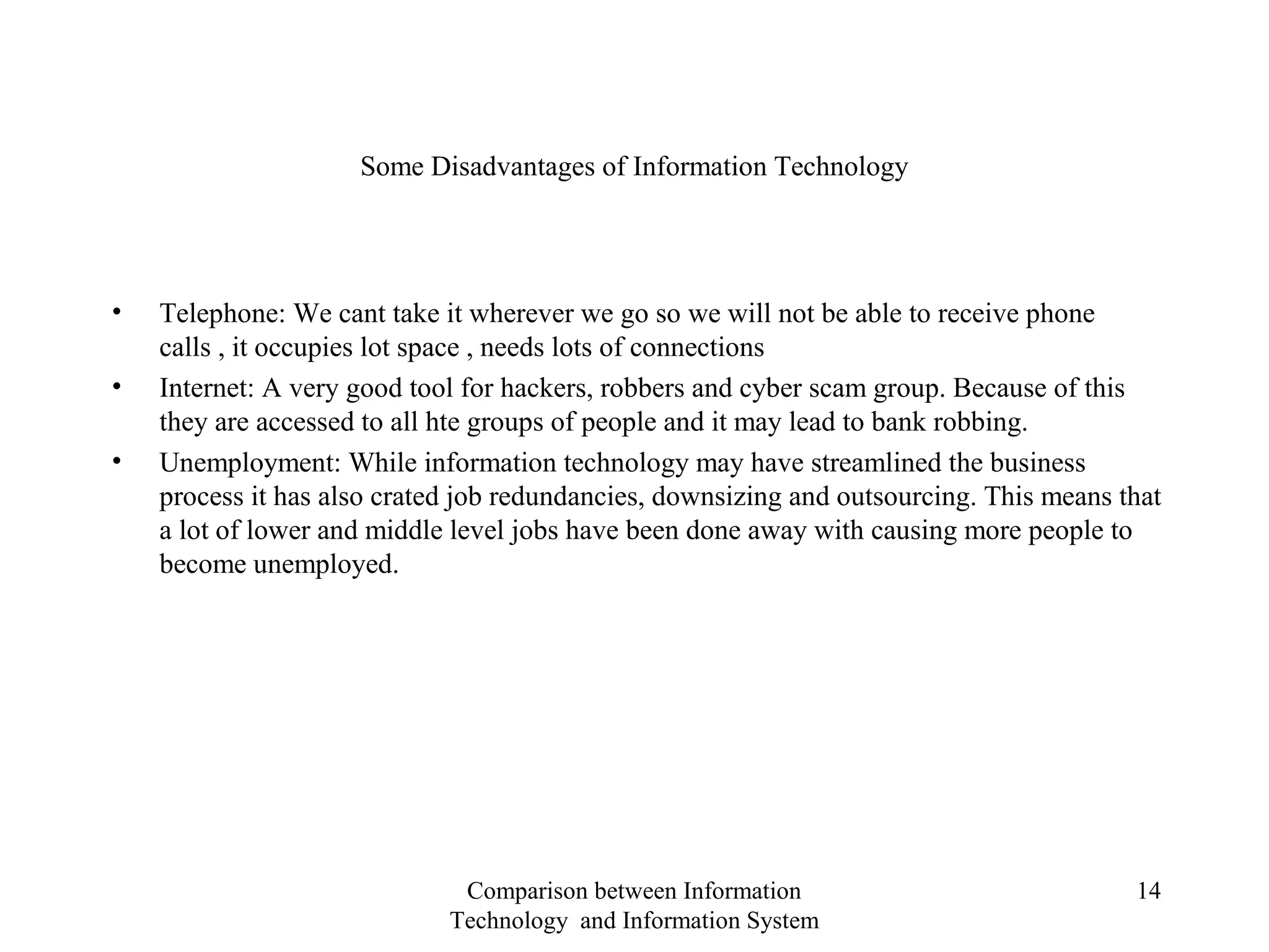 Some Disadvantages of Information Technology
• Telephone: We cant take it wherever we go so we will not be able to receive phone
calls , it occupies lot space , needs lots of connections
• Internet: A very good tool for hackers, robbers and cyber scam group. Because of this
they are accessed to all hte groups of people and it may lead to bank robbing.
• Unemployment: While information technology may have streamlined the business
process it has also crated job redundancies, downsizing and outsourcing. This means that
a lot of lower and middle level jobs have been done away with causing more people to
become unemployed.
Comparison between Information
Technology and Information System
14
 