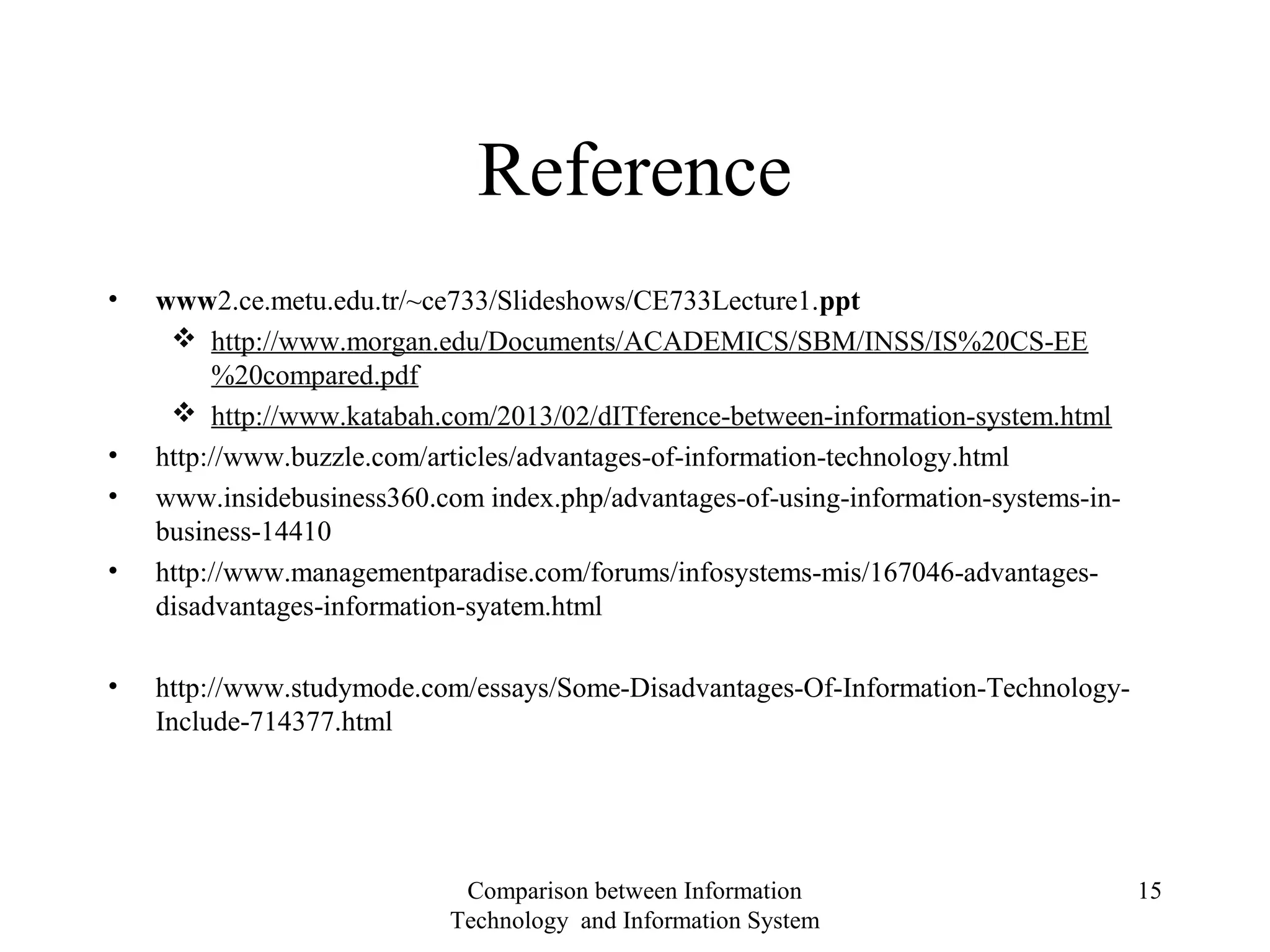 Reference
• www2.ce.metu.edu.tr/~ce733/Slideshows/CE733Lecture1.ppt
 http://www.morgan.edu/Documents/ACADEMICS/SBM/INSS/IS%20CS-EE
%20compared.pdf
 http://www.katabah.com/2013/02/dITference-between-information-system.html
• http://www.buzzle.com/articles/advantages-of-information-technology.html
• www.insidebusiness360.com index.php/advantages-of-using-information-systems-in-
business-14410
• http://www.managementparadise.com/forums/infosystems-mis/167046-advantages-
disadvantages-information-syatem.html
• http://www.studymode.com/essays/Some-Disadvantages-Of-Information-Technology-
Include-714377.html
Comparison between Information
Technology and Information System
15
 