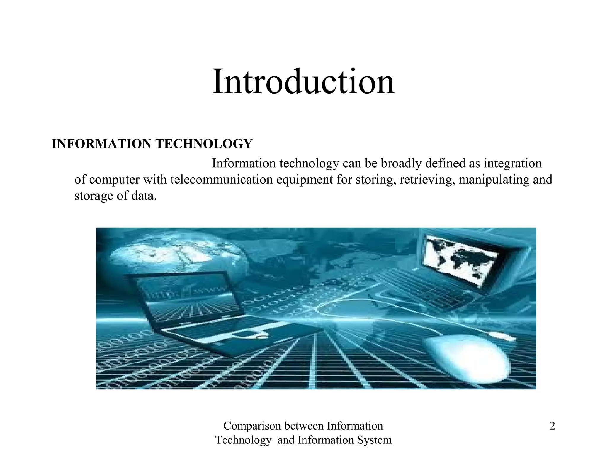 Introduction
INFORMATION TECHNOLOGY
Information technology can be broadly defined as integration
of computer with telecommunication equipment for storing, retrieving, manipulating and
storage of data.
Comparison between Information
Technology and Information System
2
 