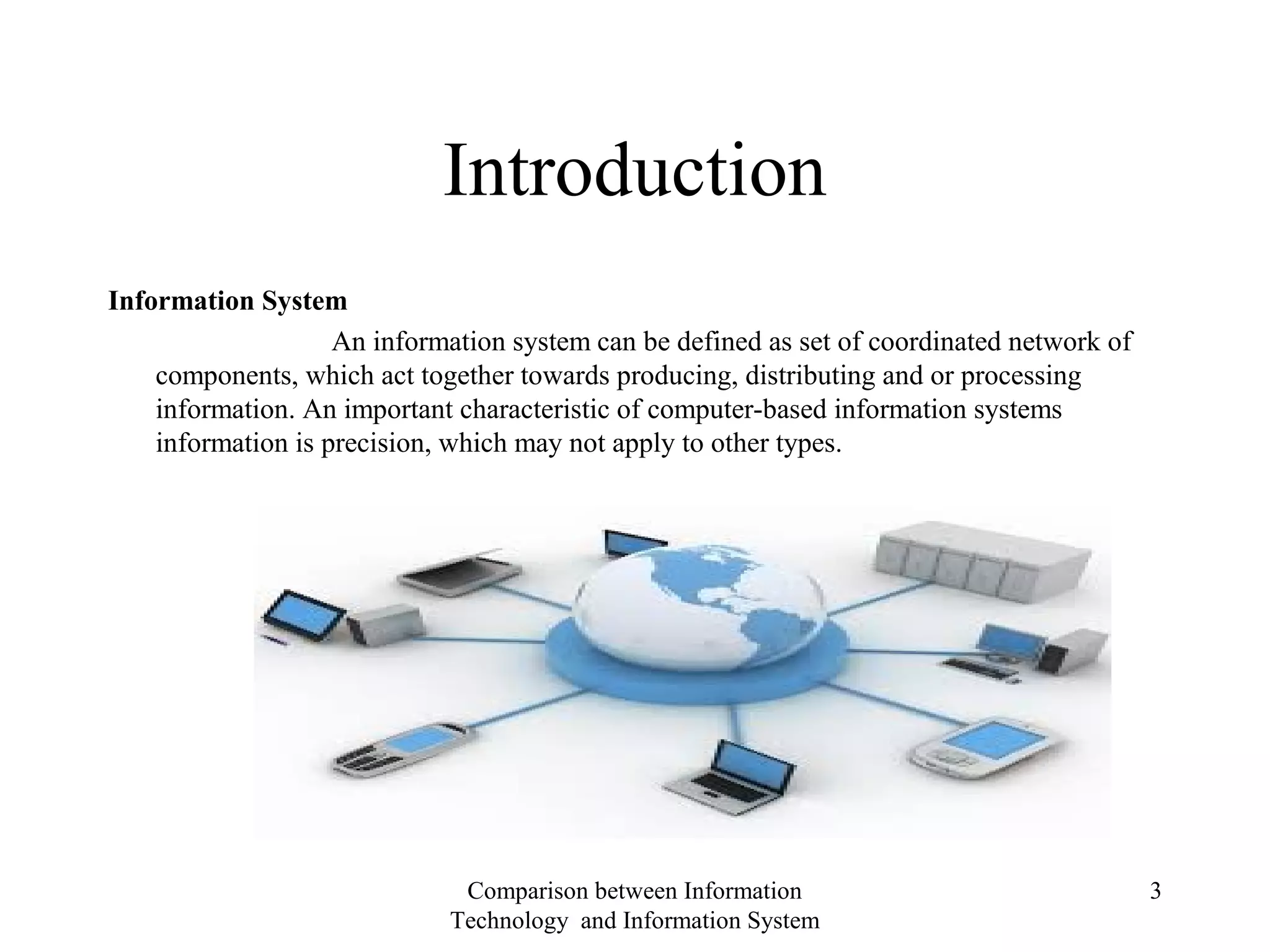 Introduction
Information System
An information system can be defined as set of coordinated network of
components, which act together towards producing, distributing and or processing
information. An important characteristic of computer-based information systems
information is precision, which may not apply to other types.
Comparison between Information
Technology and Information System
3
 