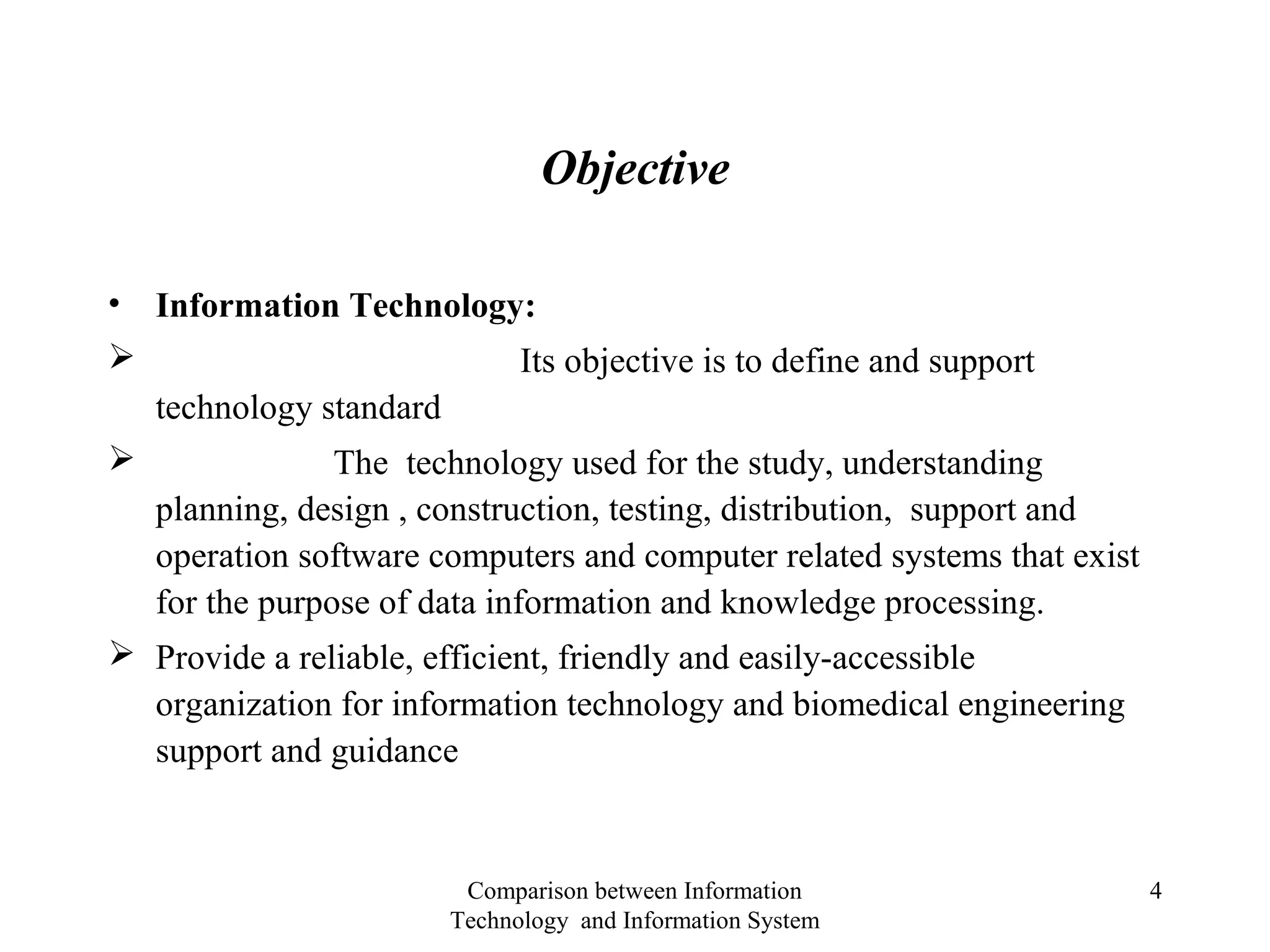 Objective
• Information Technology:
 Its objective is to define and support
technology standard
 The technology used for the study, understanding
planning, design , construction, testing, distribution, support and
operation software computers and computer related systems that exist
for the purpose of data information and knowledge processing.
 Provide a reliable, efficient, friendly and easily-accessible
organization for information technology and biomedical engineering
support and guidance
Comparison between Information
Technology and Information System
4
 