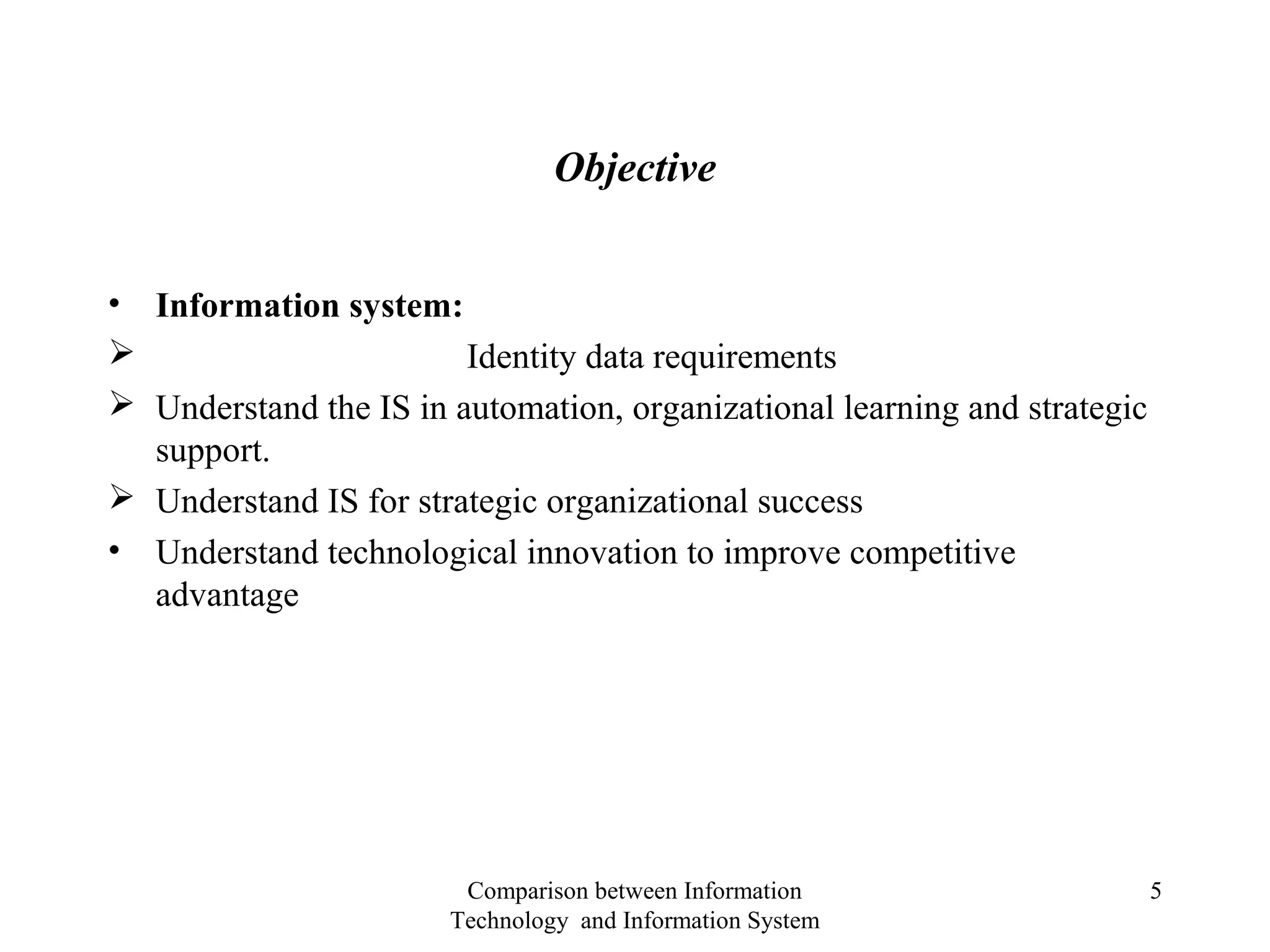 Objective
• Information system:
 Identity data requirements
 Understand the IS in automation, organizational learning and strategic
support.
 Understand IS for strategic organizational success
• Understand technological innovation to improve competitive
advantage
Comparison between Information
Technology and Information System
5
 