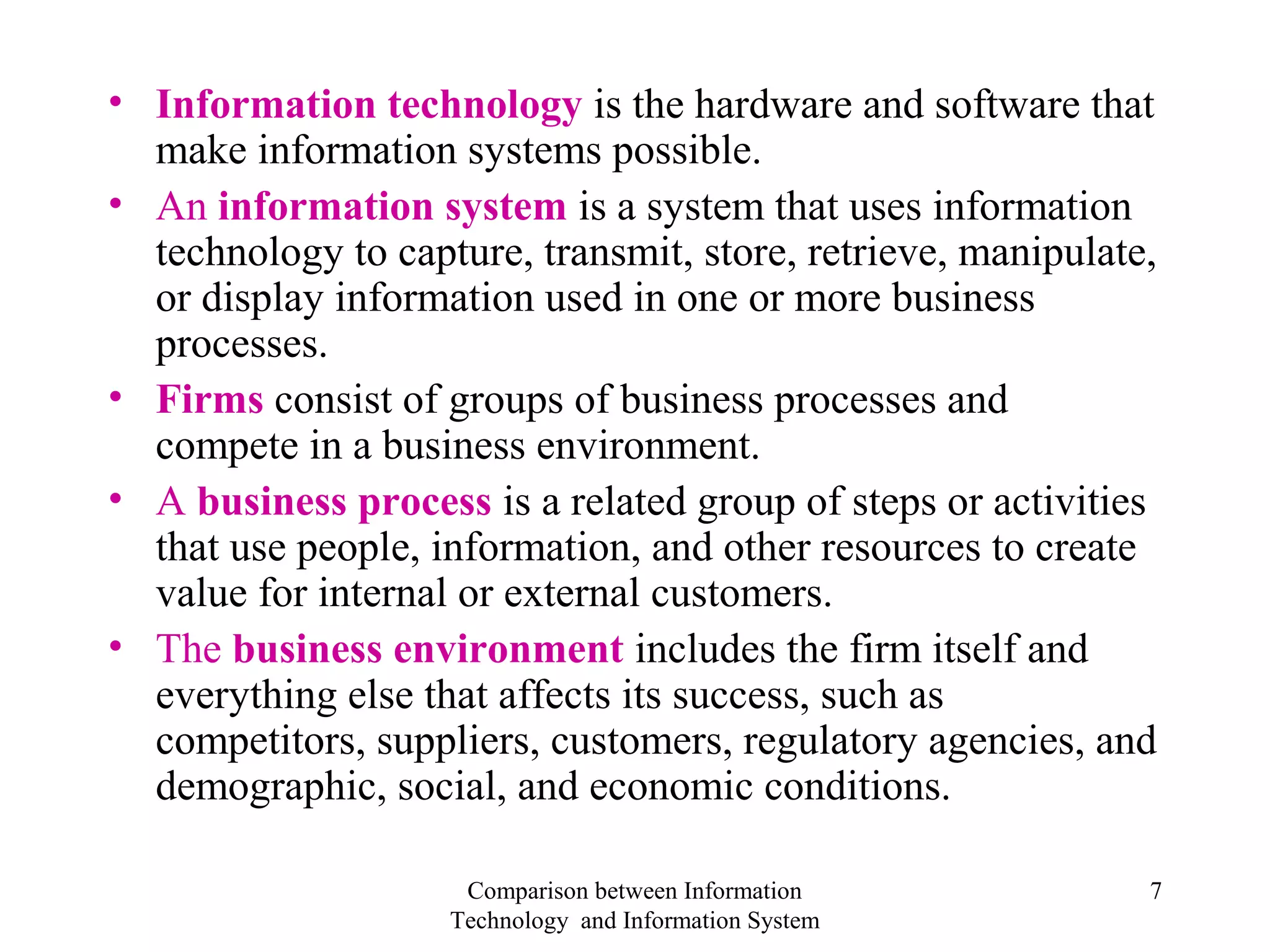 • Information technology is the hardware and software that
make information systems possible.
• An information system is a system that uses information
technology to capture, transmit, store, retrieve, manipulate,
or display information used in one or more business
processes.
• Firms consist of groups of business processes and
compete in a business environment.
• A business process is a related group of steps or activities
that use people, information, and other resources to create
value for internal or external customers.
• The business environment includes the firm itself and
everything else that affects its success, such as
competitors, suppliers, customers, regulatory agencies, and
demographic, social, and economic conditions.
Comparison between Information
Technology and Information System
7
 