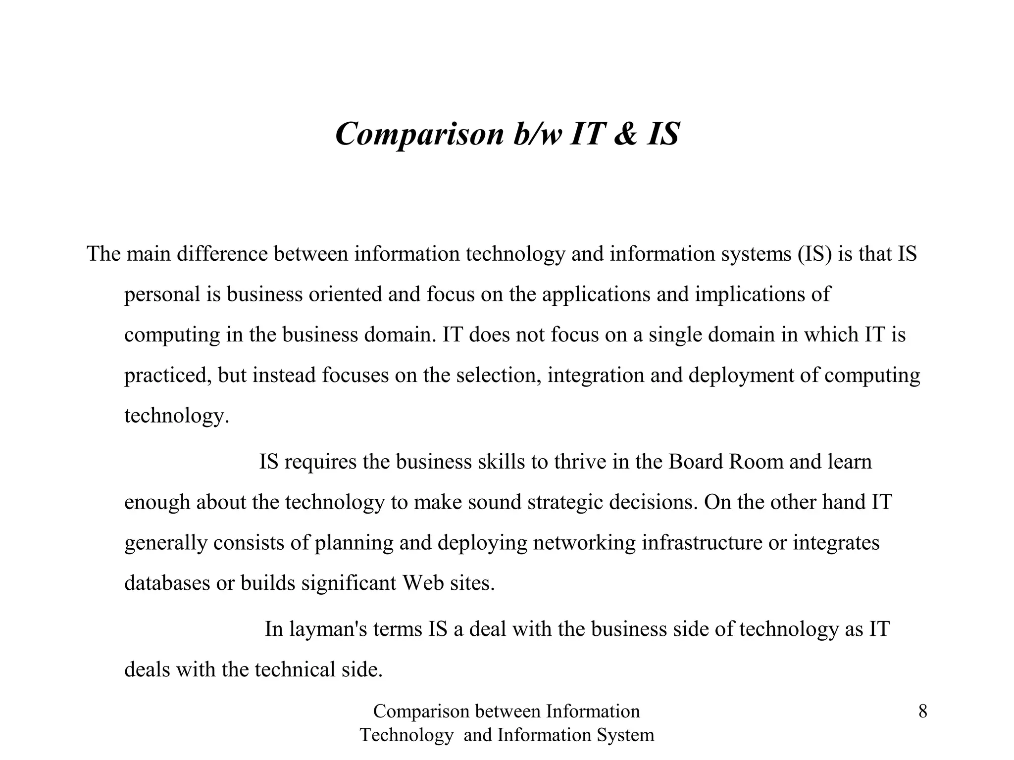 Comparison b/w IT & IS
The main difference between information technology and information systems (IS) is that IS
personal is business oriented and focus on the applications and implications of
computing in the business domain. IT does not focus on a single domain in which IT is
practiced, but instead focuses on the selection, integration and deployment of computing
technology.
IS requires the business skills to thrive in the Board Room and learn
enough about the technology to make sound strategic decisions. On the other hand IT
generally consists of planning and deploying networking infrastructure or integrates
databases or builds significant Web sites.
In layman's terms IS a deal with the business side of technology as IT
deals with the technical side.
Comparison between Information
Technology and Information System
8
 
