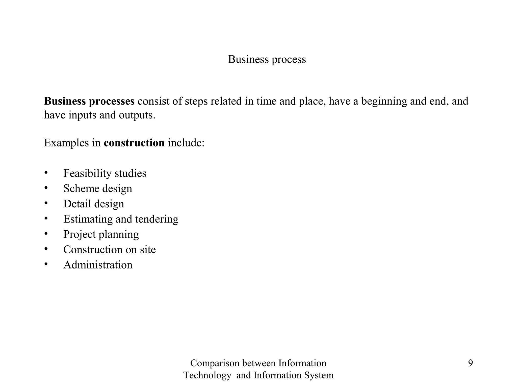 Examples in construction include:
• Feasibility studies
• Scheme design
• Detail design
• Estimating and tendering
• Project planning
• Construction on site
• Administration
Business processes consist of steps related in time and place, have a beginning and end, and
have inputs and outputs.
Business process
Comparison between Information
Technology and Information System
9
 