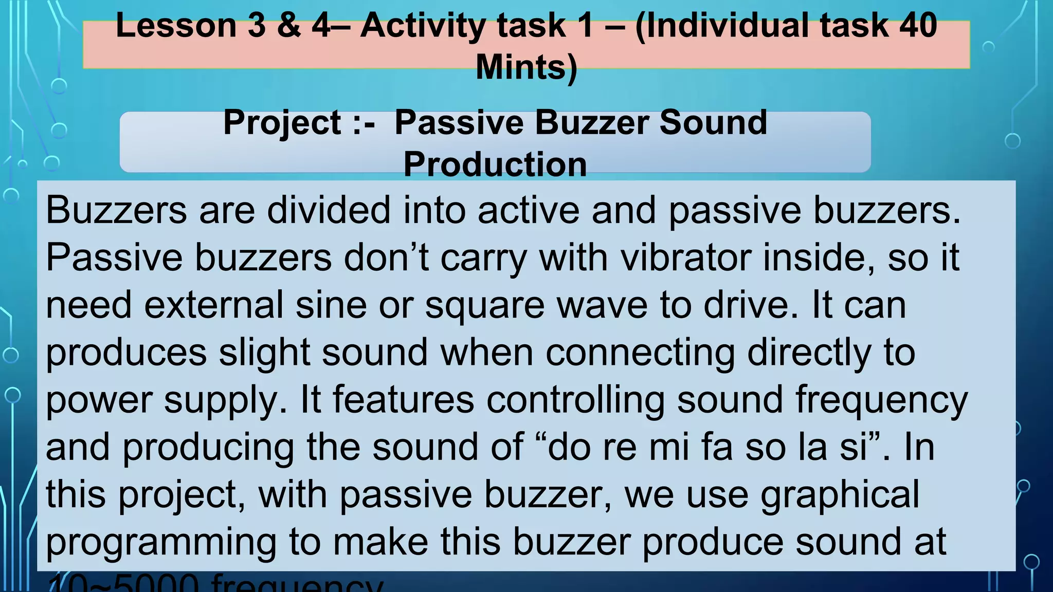 Lesson 3 & 4– Activity task 1 – (Individual task 40
Mints)
Buzzers are divided into active and passive buzzers.
Passive buzzers don’t carry with vibrator inside, so it
need external sine or square wave to drive. It can
produces slight sound when connecting directly to
power supply. It features controlling sound frequency
and producing the sound of “do re mi fa so la si”. In
this project, with passive buzzer, we use graphical
programming to make this buzzer produce sound at
Project :- Passive Buzzer Sound
Production
 