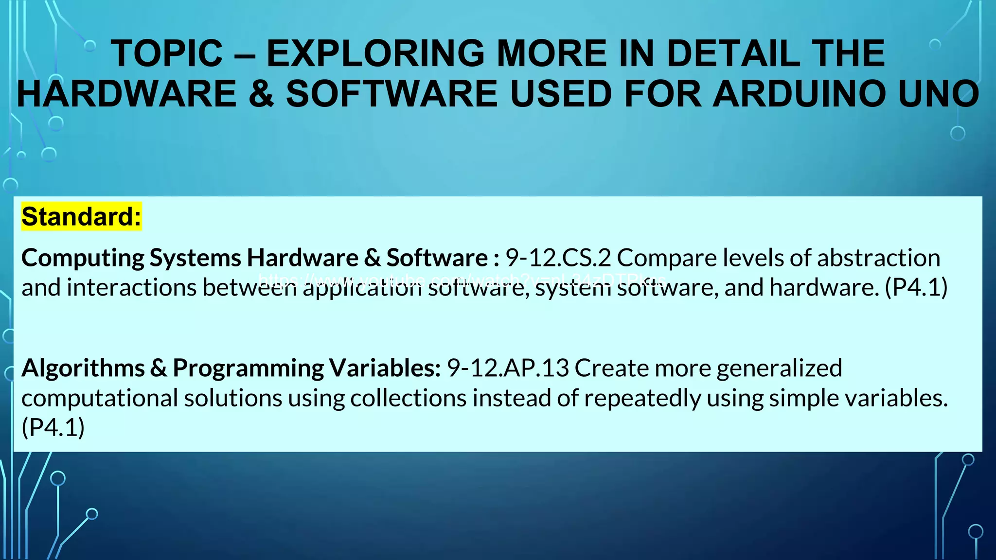 TOPIC – EXPLORING MORE IN DETAIL THE
HARDWARE & SOFTWARE USED FOR ARDUINO UNO
Standard:
Computing Systems Hardware & Software : 9-12.CS.2 Compare levels of abstraction
and interactions between application software, system software, and hardware. (P4.1)
Algorithms & Programming Variables: 9-12.AP.13 Create more generalized
computational solutions using collections instead of repeatedly using simple variables.
(P4.1)
https://www.youtube.com/watch?v=nL34zDTPkcs
 
