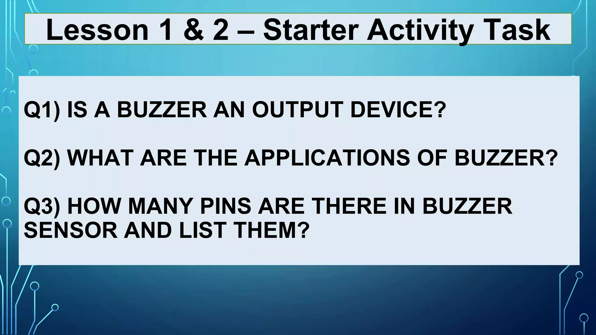 Q1) IS A BUZZER AN OUTPUT DEVICE?
Q2) WHAT ARE THE APPLICATIONS OF BUZZER?
Q3) HOW MANY PINS ARE THERE IN BUZZER
SENSOR AND LIST THEM?
Lesson 1 & 2 – Starter Activity Task
 
