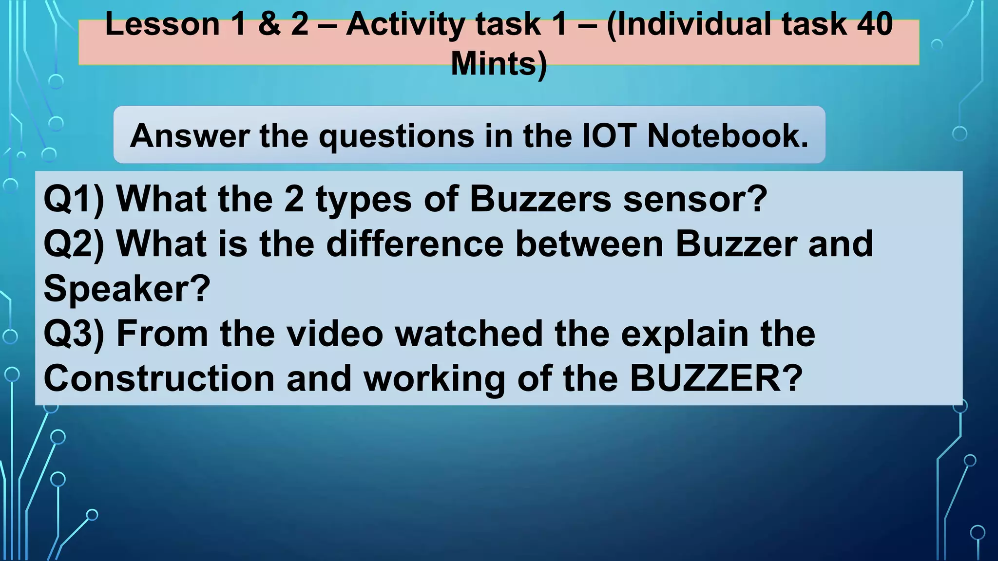 Lesson 1 & 2 – Activity task 1 – (Individual task 40
Mints)
Q1) What the 2 types of Buzzers sensor?
Q2) What is the difference between Buzzer and
Speaker?
Q3) From the video watched the explain the
Construction and working of the BUZZER?
Answer the questions in the IOT Notebook.
 